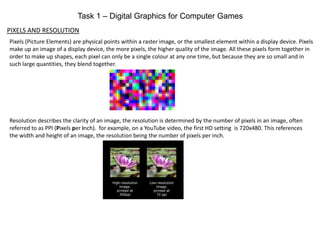Task 1 – Digital Graphics for Computer Games
PIXELS AND RESOLUTION
Pixels (Picture Elements) are physical points within a raster image, or the smallest element within a display device. Pixels
make up an image of a display device, the more pixels, the higher quality of the image. All these pixels form together in
order to make up shapes, each pixel can only be a single colour at any one time, but because they are so small and in
such large quantities, they blend together.
Resolution describes the clarity of an image, the resolution is determined by the number of pixels in an image, often
referred to as PPI (Pixels per inch). for example, on a YouTube video, the first HD setting is 720x480. This references
the width and height of an image, the resolution being the number of pixels per inch.
 