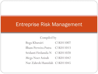 Entreprise Risk Management 
Compiled by 
Boga Khurairi C1K011007 
Ilham Perwira Putra C1K011013 
Sridanti Firdamila N C1K011020 
Mega Noer Azizah C1K011042 
Nur Zahroh Hamidah C1K011045 
 