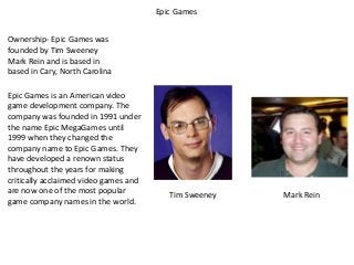 Epic Games
Ownership- Epic Games was
founded by Tim Sweeney
Mark Rein and is based in
based in Cary, North Carolina
Epic Games is an American video
game development company. The
company was founded in 1991 under
the name Epic MegaGames until
1999 when they changed the
company name to Epic Games. They
have developed a renown status
throughout the years for making
critically acclaimed video games and
are now one of the most popular
game company names in the world.

Tim Sweeney

Mark Rein

 