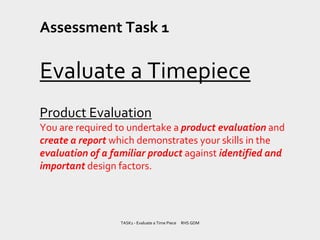 Assessment Task 1
Evaluate a Timepiece
Product Evaluation
You are required to undertake a product evaluation and
create a report which demonstrates your skills in the
evaluation of a familiar product against identified and
important design factors.
TASK1 - Evaluate a Time Piece RHS GDM
 