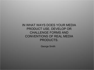 IN WHAT WAYS DOES YOUR MEDIA PRODUCT USE, DEVELOP OR CHALLENGE FORMS AND CONVENTIONS OF REAL MEDIA PRODUCTS. George Smith 