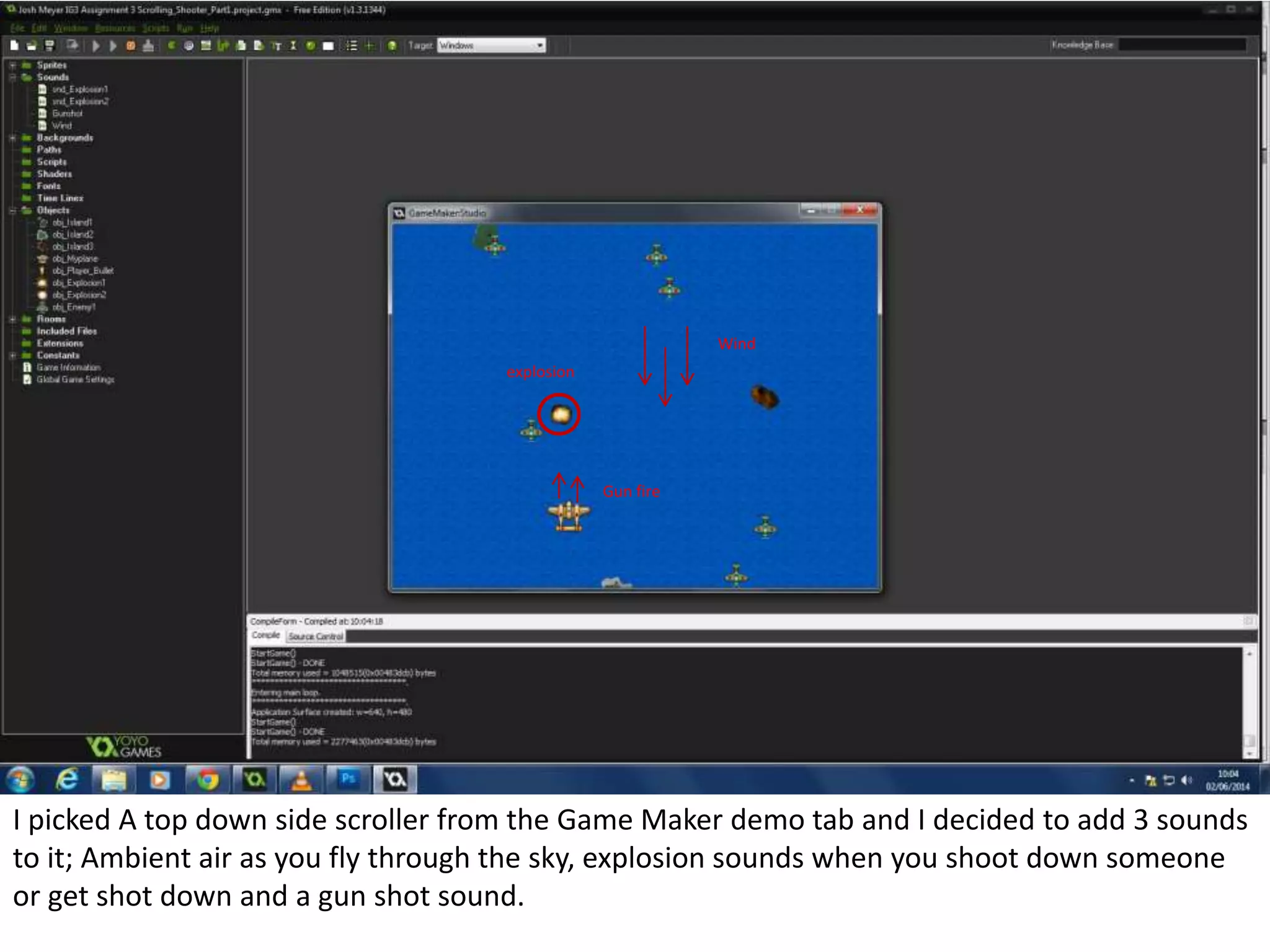 I picked A top down side scroller from the Game Maker demo tab and I decided to add 3 sounds
to it; Ambient air as you fly through the sky, explosion sounds when you shoot down someone
or get shot down and a gun shot sound.
Wind
explosion
Gun fire
 