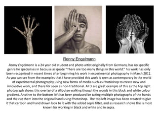 Ronny Engelmann
Ronny Engelmann is a 24 year old student and photo artist originally from Germany, has no specific
genre he specialises in because as quote “There are too many things in this world.” his work has only
been recognised in recent times after beginning his work in experimental photography in March 2012.
As you can see from the examples that I have provided this work is seen as contemporary in the world
of experimental photography using new forms of media such as Photoshop to create new and
innovative work, and there for seen as non-traditional. All 3 are great example of this as the top right
photograph shows this overlay of a silloutee walking though the woods in this black and white colour
gradient. Another to the bottom left has been produced be taking multiple photographs of the hands
and the cut them into the original hand using Photoshop. The top left image has been created to give
it that cartoon and hand drawn look to it with the added sepia filter, and as research shows the is most
known for working in black and white and in sepia.

 