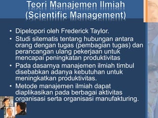 • Dipelopori oleh Frederick Taylor.
• Studi sitematis tentang hubungan antara
orang dengan tugas (pembagian tugas) dan
perancangan ulang pekerjaan untuk
mencapai peningkatan produktivitas
• Pada dasarnya manajemen ilmiah timbul
disebabkan adanya kebutuhan untuk
meningkatkan produktivitas.
• Metode manajemen ilmiah dapat
diaplikasikan pada berbagai aktivitas
organisasi serta organisasi manufakturing.
 