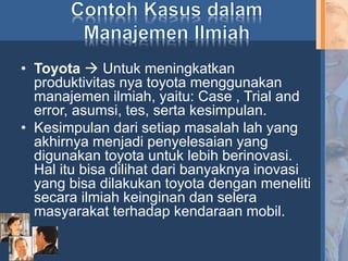 • Toyota  Untuk meningkatkan
produktivitas nya toyota menggunakan
manajemen ilmiah, yaitu: Case , Trial and
error, asumsi, tes, serta kesimpulan.
• Kesimpulan dari setiap masalah lah yang
akhirnya menjadi penyelesaian yang
digunakan toyota untuk lebih berinovasi.
Hal itu bisa dilihat dari banyaknya inovasi
yang bisa dilakukan toyota dengan meneliti
secara ilmiah keinginan dan selera
masyarakat terhadap kendaraan mobil.
 