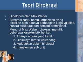 • Dipelopori oleh Max Weber
• Birokrasi suatu bentuk organisasi yang
dicirikan oleh adanya pembagian kerja yg jelas,
secara struktural dan bersifat profesional.
Menurut Max Weber birokrasi memiliki
beberapa karakteristik berikut:
1. Adanya aturan yang ketat.
2. Diakuinya hirarki wewenang.
3. kedudukan dalam birokrasi
4. manajemen sub unit.
 