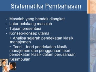 - Masalah yang hendak diangkat
- Latar belakang masalah
- Tujuan presentasi
- Konsep-konsep utama :
• Analisa sejarah pendekatan klasik
manajemen
• Teori – teori pendekatan klasik
manajemen dan penggunaan teori
pendekatan klasik dalam perusahaan
- Kesimpulan
 