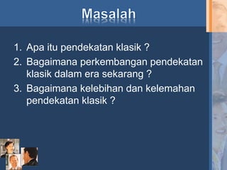1. Apa itu pendekatan klasik ?
2. Bagaimana perkembangan pendekatan
klasik dalam era sekarang ?
3. Bagaimana kelebihan dan kelemahan
pendekatan klasik ?
 