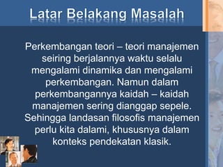 Perkembangan teori – teori manajemen
seiring berjalannya waktu selalu
mengalami dinamika dan mengalami
perkembangan. Namun dalam
perkembangannya kaidah – kaidah
manajemen sering dianggap sepele.
Sehingga landasan filosofis manajemen
perlu kita dalami, khususnya dalam
konteks pendekatan klasik.
 