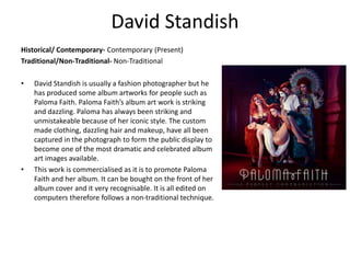 David Standish
Historical/ Contemporary- Contemporary (Present)
Traditional/Non-Traditional- Non-Traditional
• David Standish is usually a fashion photographer but he
has produced some album artworks for people such as
Paloma Faith. Paloma Faith’s album art work is striking
and dazzling. Paloma has always been striking and
unmistakeable because of her iconic style. The custom
made clothing, dazzling hair and makeup, have all been
captured in the photograph to form the public display to
become one of the most dramatic and celebrated album
art images available.
• This work is commercialised as it is to promote Paloma
Faith and her album. It can be bought on the front of her
album cover and it very recognisable. It is all edited on
computers therefore follows a non-traditional technique.
 