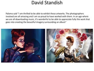 David Standish
Paloma said "I am thrilled to be able to exhibit these artworks. The photographers
involved are all amazing and I am so proud to have worked with them. In an age where
we are all downloading music, it's wonderful to be able to appreciate fully the work that
goes into creating the beautiful imagery surrounding an album"
 