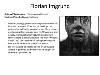 Florian Imgrund
Historical/ Contemporary- Contemporary (Present)
Traditional/Non-Traditional- Traditional
• German photographer Florian Imgrund acquired his
first film camera in 2010, and he develops the
pictures himself in his own dark room. He produces
exciting double exposures from his film camera and
usually expresses human nature linking natural
landscapes to a personal feature like with “Wooden
Vision” you can see the bark taking form onto his
face and he looks to be part of the woods.
• His work would be classed as fine art and would
appear in galleries, art books or to be bought for
someone’s personal use.
 