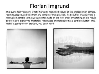 Florian Imgrund
This quote really explains what’s his works feels like because of the analogue film camera.
“Self-developed, and free from any computer manipulation, his beautiful images evoke a
feeling comparable to that you get listening to an old vinyl crack or watching an old movie
before it gets digitally re-mastered, repackaged and rereleased as a 3D blockbuster.” This
makes a good piece of art work, you don’t need
 