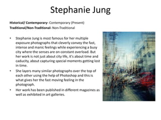 Stephanie Jung
Historical/ Contemporary- Contemporary (Present)
Traditional/Non-Traditional- Non-Traditional
• Stephanie Jung is most famous for her multiple
exposure photographs that cleverly convey the fast,
intense and manic feelings while experiencing a busy
city where the senses are on constant overload. But
her work is not just about city life, it's about time and
caducity, about capturing special moments getting lost
in time.
• She layers many similar photographs over the top of
each other using the help of Photoshop and this is
what gives her the fast moving feeling in the
photograph.
• Her work has been published in different magazines as
well as exhibited in art galleries.
 