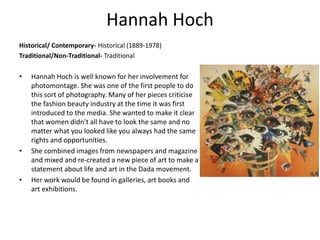 Hannah Hoch
Historical/ Contemporary- Historical (1889-1978)
Traditional/Non-Traditional- Traditional
• Hannah Hoch is well known for her involvement for
photomontage. She was one of the first people to do
this sort of photography. Many of her pieces criticise
the fashion beauty industry at the time it was first
introduced to the media. She wanted to make it clear
that women didn’t all have to look the same and no
matter what you looked like you always had the same
rights and opportunities.
• She combined images from newspapers and magazine
and mixed and re-created a new piece of art to make a
statement about life and art in the Dada movement.
• Her work would be found in galleries, art books and
art exhibitions.
 
