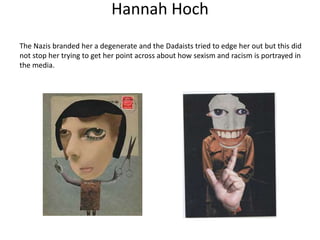 Hannah Hoch
The Nazis branded her a degenerate and the Dadaists tried to edge her out but this did
not stop her trying to get her point across about how sexism and racism is portrayed in
the media.
 