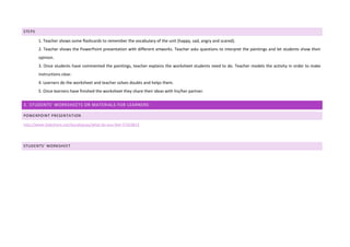 STEPS
1) 1. Teacher shows some flashcards to remember the vocabulary of the unit (happy, sad, angry and scared).
2) 2. Teacher shows the PowerPoint presentation with different artworks. Teacher asks questions to interpret the paintings and let students show their
opinion.
3) 3. Once students have commented the paintings, teacher explains the worksheet students need to do. Teacher models the activity in order to make
instructions clear.
4) 4. Learners do the worksheet and teacher solves doubts and helps them.
5) 5. Once learners have finished the worksheet they share their ideas with his/her partner.
3. STUDENTS' WORKSHEETS OR MATERIALS FOR LEARNERS:
POWERPOINT PRESENTATION
http://www.slideshare.net/laurabassas/what-do-you-feel-57424814
STUDENTS’ WORKSHEET
 