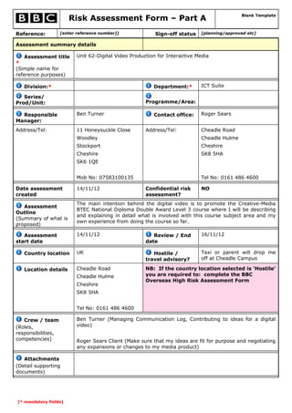 Risk Assessment Form – Part A                                         Blank Template



Reference:          [enter reference number]]              Sign-off status   [planning/approved etc]

Assessment summary details

    Assessment title       Unit 62-Digital Video Production for Interactive Media
*
(Simple name for
reference purposes)

   Division:*                                             Department:*       ICT Suite

   Series/
Prod/Unit:                                             Programme/Area:

  Responsible              Ben Turner                     Contact office:    Roger Sears
Manager:
Address/Tel:               11 Honeysuckle Close        Address/Tel:          Cheadle Road
                           Woodley                                           Cheadle Hulme
                           Stockport                                         Cheshire
                           Cheshire                                          SK8 5HA
                           SK6 1QE


                           Mob No: 07583100135                               Tel No: 0161 486 4600

Date assessment            14/11/12                    Confidential risk     NO
created                                                assessment?
                           The main intention behind the digital video is to promote the Creative-Media
   Assessment
                           BTEC National Diploma Double Award Level 3 course where I will be describing
Outline
                           and explaining in detail what is involved with this course subject area and my
(Summary of what is
                           own experience from doing the course so far.
proposed)

   Assessment              14/11/12                       Review / End       16/11/12
start date                                             date

   Country location        UK                             Hostile /          Taxi or parent will drop me
                                                       travel advisory?      off at Cheadle Campus

   Location details        Cheadle Road                NB: If the country location selected is ‘Hostile’
                           Cheadle Hulme               you are required to: complete the BBC
                                                       Overseas High Risk Assessment Form
                           Cheshire
                           SK8 5HA


                           Tel No: 0161 486 4600

   Crew / team             Ben Turner (Managing Communication Log, Contributing to ideas for a digital
(Roles,                    video)
responsibilities,
competencies)              Roger Sears Client (Make sure that my ideas are fit for purpose and negotiating
                           any expansions or changes to my media product)

   Attachments
(Detail supporting
documents)




[* mandatory fields]
 