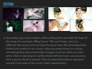 EDITING
▸ Generally, pop music videos utilise editing that cuts with the beat of
the song. For example, Miley Cyrus’ ‘We can’t stop,’ cuts to a
different shot every time we hear the bass beat. We developed this
further and used it in our music video at certain times, to convey
something that was emotionally charged, such as when our main
artist, Cheri is dancing in a white sheet with her lover, we cut every
time a piano chord is played. (The 4 screenshots above represent
around 4 seconds of the music video respectively.)
 