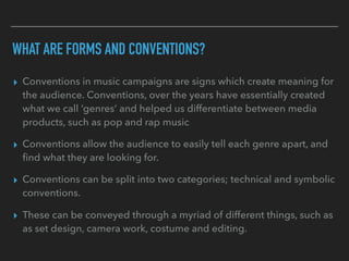 WHAT ARE FORMS AND CONVENTIONS?
▸ Conventions in music campaigns are signs which create meaning for
the audience. Conventions, over the years have essentially created
what we call ‘genres’ and helped us differentiate between media
products, such as pop and rap music
▸ Conventions allow the audience to easily tell each genre apart, and
ﬁnd what they are looking for.
▸ Conventions can be split into two categories; technical and symbolic
conventions.
▸ These can be conveyed through a myriad of different things, such as
as set design, camera work, costume and editing.
 