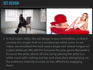 SET DESIGN
▸ In Dua Lipa’s video, the set design is very minimalistic, in that it
consists of a single chair in a nondescript white room. In our
video, we emulated this and used a single red chaise longue on
a plain white set. We did this because the pop genre demands a
focus on the artist, above all else, so by placing the artist in a
white room with nothing but her and what she’s sitting/lying on,
the audience instantly focuses on her, effectively engaging
them.
 