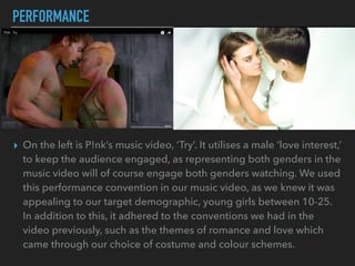 PERFORMANCE
▸ On the left is P!nk’s music video, ‘Try’. It utilises a male ‘love interest,’
to keep the audience engaged, as representing both genders in the
music video will of course engage both genders watching. We used
this performance convention in our music video, as we knew it was
appealing to our target demographic, young girls between 10-25.
In addition to this, it adhered to the conventions we had in the
video previously, such as the themes of romance and love which
came through our choice of costume and colour schemes.
 
