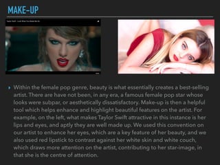 MAKE-UP
▸ Within the female pop genre, beauty is what essentially creates a best-selling
artist. There are have not been, in any era, a famous female pop star whose
looks were subpar, or aesthetically dissatisfactory. Make-up is then a helpful
tool which helps enhance and highlight beautiful features on the artist. For
example, on the left, what makes Taylor Swift attractive in this instance is her
lips and eyes, and aptly they are well made up. We used this convention on
our artist to enhance her eyes, which are a key feature of her beauty, and we
also used red lipstick to contrast against her white skin and white couch,
which draws more attention on the artist, contributing to her star-image, in
that she is the centre of attention.
 