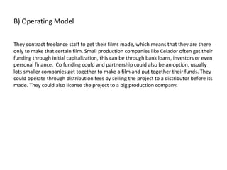 B) Operating Model
They contract freelance staff to get their films made, which means that they are there
only to make that certain film. Small production companies like Celador often get their
funding through initial capitalization, this can be through bank loans, investors or even
personal finance. Co funding could and partnership could also be an option, usually
lots smaller companies get together to make a film and put together their funds. They
could operate through distribution fees by selling the project to a distributor before its
made. They could also license the project to a big production company.
 