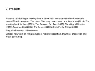 C) Products
Products celador began making films in 1999 and since that year they have made
several films in ten years. The seven films they have created are; Centurion (2010), The
scouting book for boys (2009), The Descent: Part Two (2009), Slum Dog Millionaire
(2008), Separate Lies (2005), The Descent (2005),Dirty Pretty Things (2002).
They also have two radio stations.
Celador now work on film production, radio broadcasting, theatrical production and
music publishing.
 