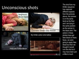 Unconscious shots
Hollyoaks Esther Bloom
Coronation Street's Sally Webster
Neighbours
Mason hopes
My thriller action shot bellow
The shot from my
thriller sequence
has captured
different aspects
from the pictures
above, the camera
is on the same
level as the floor
and I am lying in
the same position
as the woman in
the black shirt. The
actors in these
photos have got
fake blood on there
faces, we were
going to apply fake
blood but then we
thought it would
ruin the shot as it
may have been just
a little to much
 