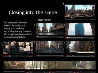 Closing into the scene
The build up of a Sense of
Isolation the audience is
already subconsciously
appreciating that any problems
will be hightoned because there
is no one around to help.
1.
2. 3.
4.
5. 6.
I AM LEDGEND
 
