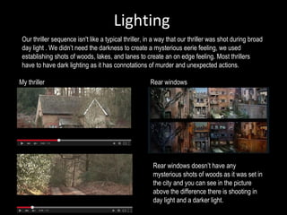 Lighting
Our thriller sequence isn't like a typical thriller, in a way that our thriller was shot during broad
day light . We didn’t need the darkness to create a mysterious eerie feeling, we used
establishing shots of woods, lakes, and lanes to create an on edge feeling. Most thrillers
have to have dark lighting as it has connotations of murder and unexpected actions.
My thriller Rear windows
Rear windows doesn’t have any
mysterious shots of woods as it was set in
the city and you can see in the picture
above the difference there is shooting in
day light and a darker light.
 