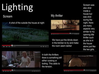 Lighting
Scream
Scream was
also shot
inside a
house but
was shot
during the
night, there
are many
aspects very
similar to my
opening title
thriller such
as she is in
the house
alone just like
the two girls.
In both the thrillers
there is something left
either cooking or
boiling. This adds to
the tension.
Pop corn cooking
My thriller
A shot of the outside the house at night
We have put the blinds down
in the kitchen to try and make
the room seem darker
 