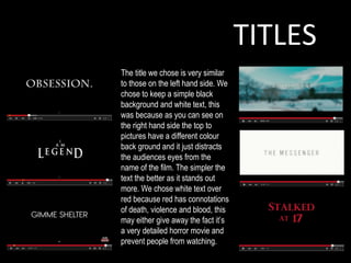 TITLES
The title we chose is very similar
to those on the left hand side. We
chose to keep a simple black
background and white text, this
was because as you can see on
the right hand side the top to
pictures have a different colour
back ground and it just distracts
the audiences eyes from the
name of the film. The simpler the
text the better as it stands out
more. We chose white text over
red because red has connotations
of death, violence and blood, this
may either give away the fact it’s
a very detailed horror movie and
prevent people from watching.
 