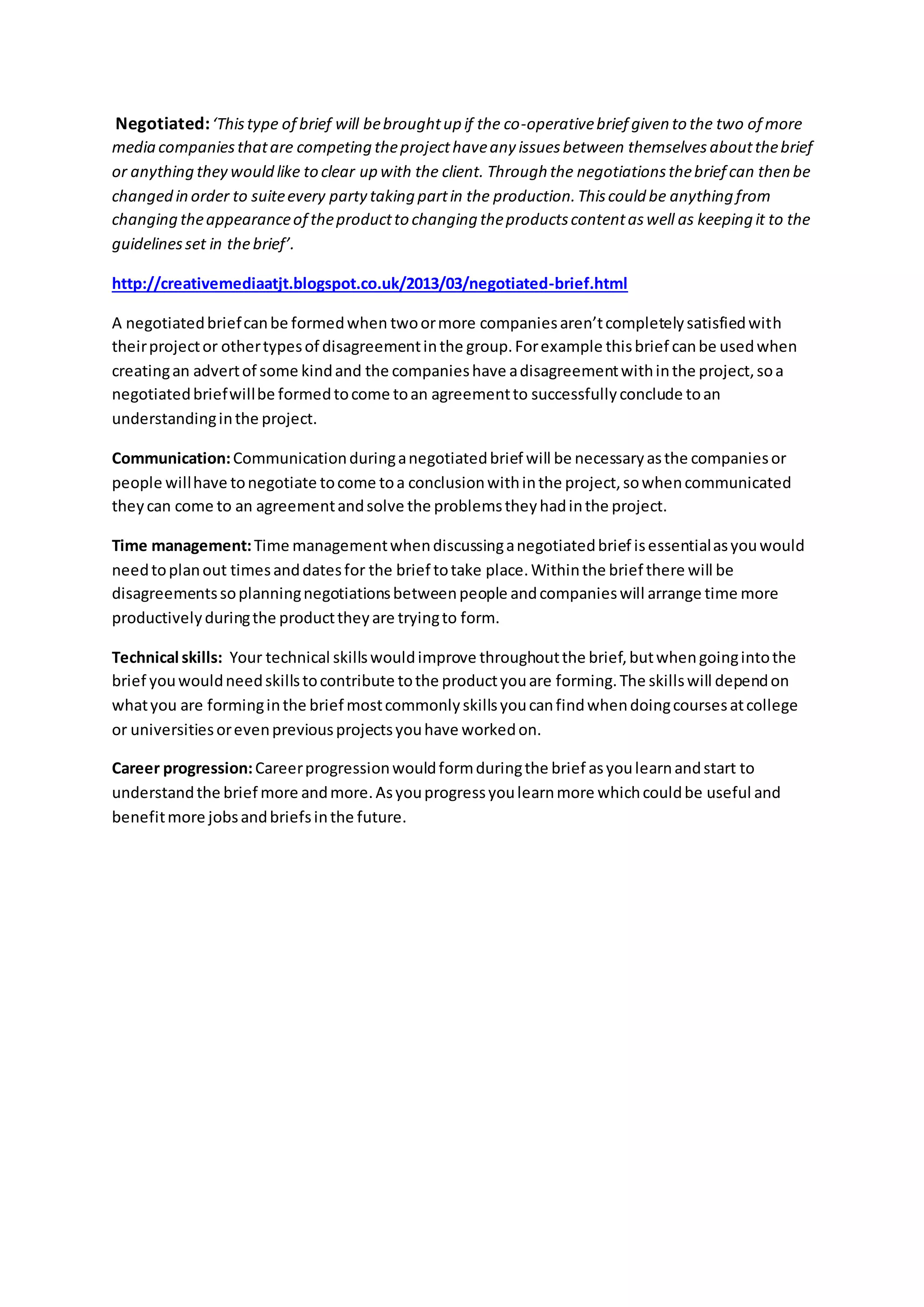 Negotiated:‘Thistype of brief will bebroughtup if the co-operativebrief given to the two of more
media companiesthatare competing theprojecthaveany issuesbetween themselves aboutthebrief
or anything they would like to clear up with the client. Through the negotiationsthebrief can then be
changed in order to suiteevery partytaking partin the production.Thiscould be anything from
changing theappearanceof theproductto changing theproductscontentaswell as keeping it to the
guidelinesset in thebrief’.
http://creativemediaatjt.blogspot.co.uk/2013/03/negotiated-brief.html
A negotiatedbriefcanbe formedwhen twoormore companiesaren’tcompletelysatisfiedwith
theirprojector othertypesof disagreementinthe group.Forexample thisbrief canbe usedwhen
creatingan advertof some kindand the companieshave adisagreementwithinthe project,soa
negotiatedbriefwillbe formedtocome toan agreementto successfullyconclude toan
understandinginthe project.
Communication:Communicationduringanegotiatedbrief will be necessaryasthe companiesor
people willhave tonegotiate tocome toa conclusionwithinthe project,sowhencommunicated
theycan come to an agreementandsolve the problemstheyhadinthe project.
Time management:Time managementwhendiscussinganegotiatedbrief isessentialasyouwould
needtoplanout timesanddatesfor the brief totake place.Withinthe brief there will be
disagreementssoplanningnegotiationsbetweenpeople andcompanieswill arrange time more
productivelyduringthe producttheyare tryingto form.
Technical skills: Your technical skillswouldimprove throughoutthe brief,butwhengoingintothe
brief youwouldneedskillstocontribute tothe productyouare forming.The skillswill dependon
whatyou are forminginthe brief mostcommonlyskillsyoucanfindwhendoingcoursesatcollege
or universitiesorevenpreviousprojectsyouhave workedon.
Career progression:Careerprogressionwouldformduringthe brief asyoulearnandstart to
understandthe brief more andmore.Asyouprogressyoulearnmore whichcouldbe useful and
benefitmore jobsandbriefsinthe future.
 