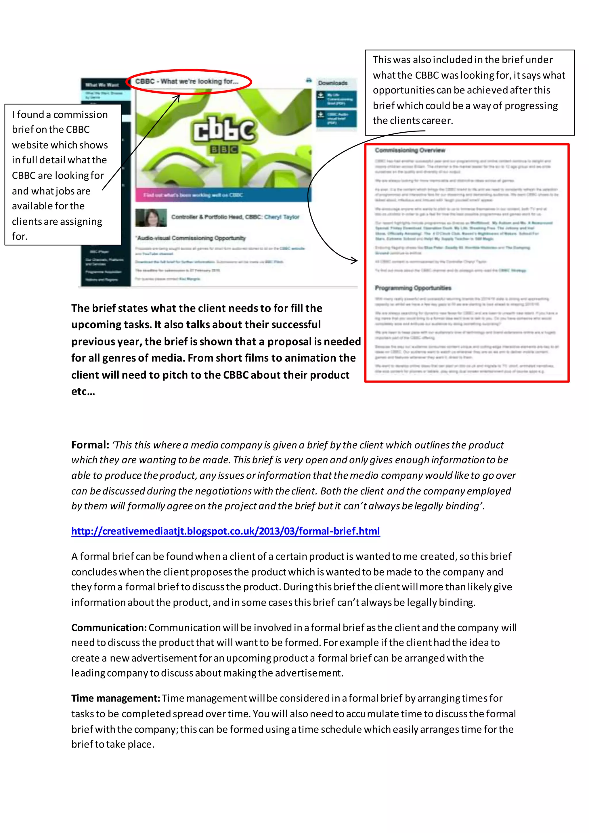 The brief states what the client needs to for fill the
upcoming tasks. It also talks about their successful
previous year, the brief is shown that a proposal is needed
for all genres of media. From short films to animation the
client will need to pitch to the CBBC about their product
etc…
Formal: ‘This this wherea media company is given a brief by the client which outlinesthe product
which they are wanting to be made.Thisbrief is very open and only gives enough informationto be
able to producetheproduct,any issuesorinformation thatthemedia company would liketo go over
can bediscussed during the negotiationswith theclient. Both the client and the company employed
by them will formally agreeon the projectand the brief butit can’talwaysbelegally binding’.
http://creativemediaatjt.blogspot.co.uk/2013/03/formal-brief.html
A formal brief canbe foundwhena clientof a certainproductis wantedtome created,sothisbrief
concludeswhenthe clientproposesthe productwhichiswantedtobe made to the company and
theyforma formal brief todiscussthe product.Duringthisbrief the clientwillmore thanlikelygive
informationaboutthe product,andinsome casesthisbrief can’talwaysbe legallybinding.
Communication:Communicationwill be involvedinaformal brief asthe clientandthe company will
needtodiscussthe productthat will wantto be formed.Forexample if the clienthadthe ideato
create a newadvertisementforanupcomingproducta formal brief can be arrangedwiththe
leadingcompanytodiscussaboutmakingthe advertisement.
Time management:Time managementwillbe consideredinaformal brief byarrangingtimesfor
tasksto be completedspreadovertime.Youwill alsoneedtoaccumulate time todiscussthe formal
brief withthe company;thiscan be formedusingatime schedule whicheasilyarrangestime forthe
brief totake place.
I founda commission
brief onthe CBBC
website whichshows
infull detail whatthe
CBBC are lookingfor
and whatjobsare
available forthe
clientsare assigning
for.
Thiswas alsoincludedinthe brief under
whatthe CBBC waslookingfor,itsayswhat
opportunitiescanbe achievedafterthis
brief whichcouldbe a wayof progressing
the clientscareer.
 