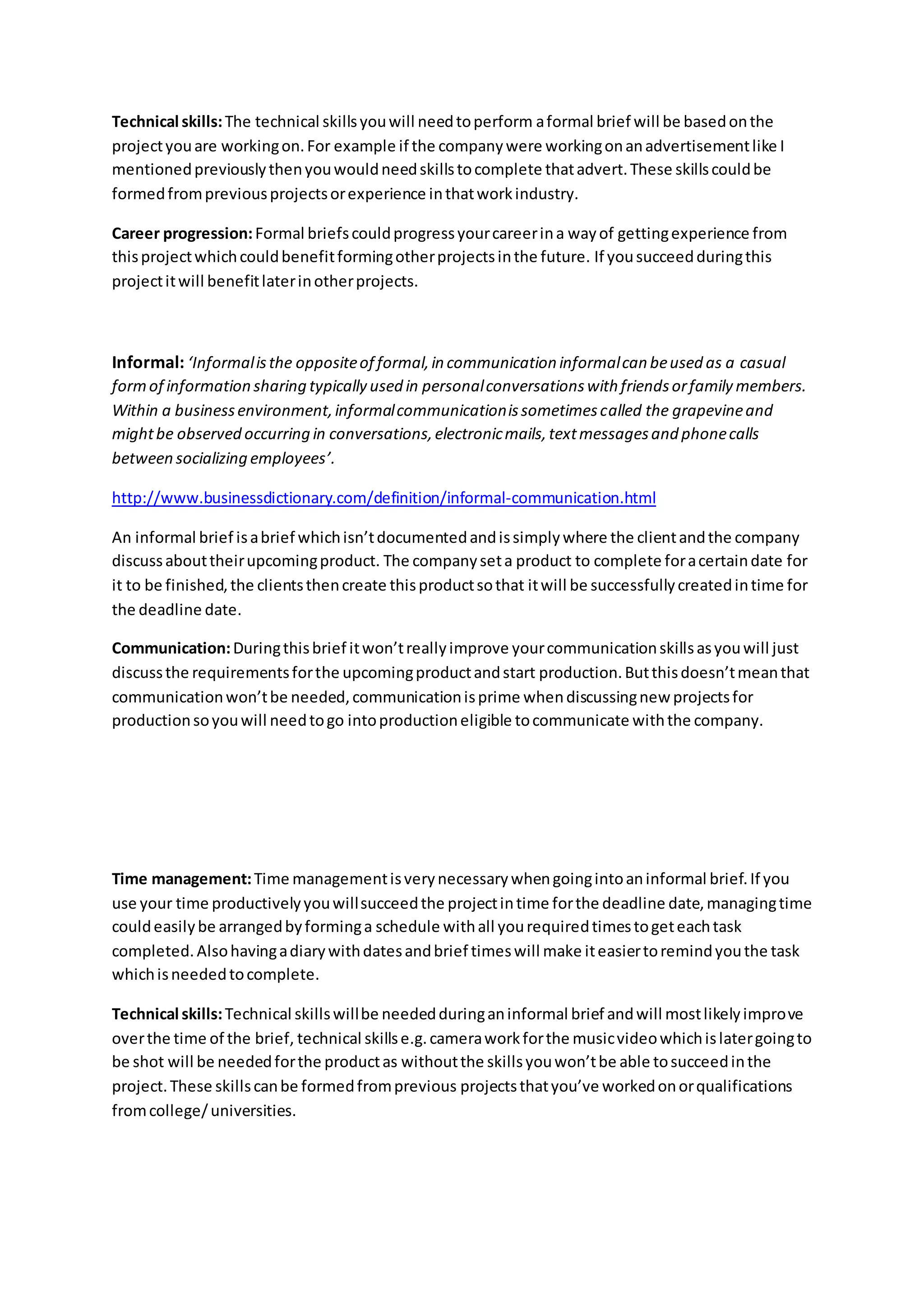Technical skills:The technical skillsyouwill needtoperform aformal brief will be basedonthe
projectyouare workingon.For example if the companywere workingonanadvertisementlike I
mentionedpreviouslythenyouwouldneedskillstocomplete thatadvert.These skillscouldbe
formedfrompreviousprojectsorexperience inthatworkindustry.
Career progression:Formal briefscouldprogressyourcareerina wayof gettingexperience from
thisprojectwhichcouldbenefitformingotherprojectsinthe future. If yousucceedduringthis
projectitwill benefitlaterinotherprojects.
Informal: ‘Informalisthe oppositeof formal,in communication informalcan beused as a casual
formof information sharing typically used in personalconversationswith friendsorfamily members.
Within a businessenvironment,informalcommunicationissometimescalled the grapevineand
mightbe observed occurring in conversations,electronicmails,textmessagesand phonecalls
between socializing employees’.
http://www.businessdictionary.com/definition/informal-communication.html
An informal brief isabrief whichisn’tdocumentedandissimplywhere the clientandthe company
discussabouttheirupcomingproduct. The companyseta product to complete foracertaindate for
it to be finished,the clientsthencreate thisproductsothat itwill be successfullycreatedintime for
the deadline date.
Communication:Duringthisbrief itwon’treallyimprove yourcommunicationskillsasyouwill just
discussthe requirementsforthe upcomingproductandstart production.Butthisdoesn’tmeanthat
communicationwon’tbe needed,communicationisprime whendiscussingnew projectsfor
productionsoyouwill needtogo intoproductioneligible tocommunicate withthe company.
Time management:Time managementisverynecessarywhengoingintoaninformal brief.If you
use your time productivelyyouwillsucceedthe projectintime forthe deadline date,managingtime
couldeasilybe arrangedbyforminga schedule withall yourequiredtimestogeteachtask
completed.Alsohavingadiarywithdatesandbrief timeswill make iteasiertoremindyouthe task
whichisneededtocomplete.
Technical skills:Technical skillswillbe neededduringaninformal brief andwill mostlikelyimprove
overthe time of the brief, technical skillse.g.cameraworkforthe musicvideowhichislatergoingto
be shot will be neededforthe productas withoutthe skillsyouwon’tbe able tosucceedinthe
project.These skillscanbe formedfromprevious projectsthatyou’ve workedonorqualifications
fromcollege/universities.
 
