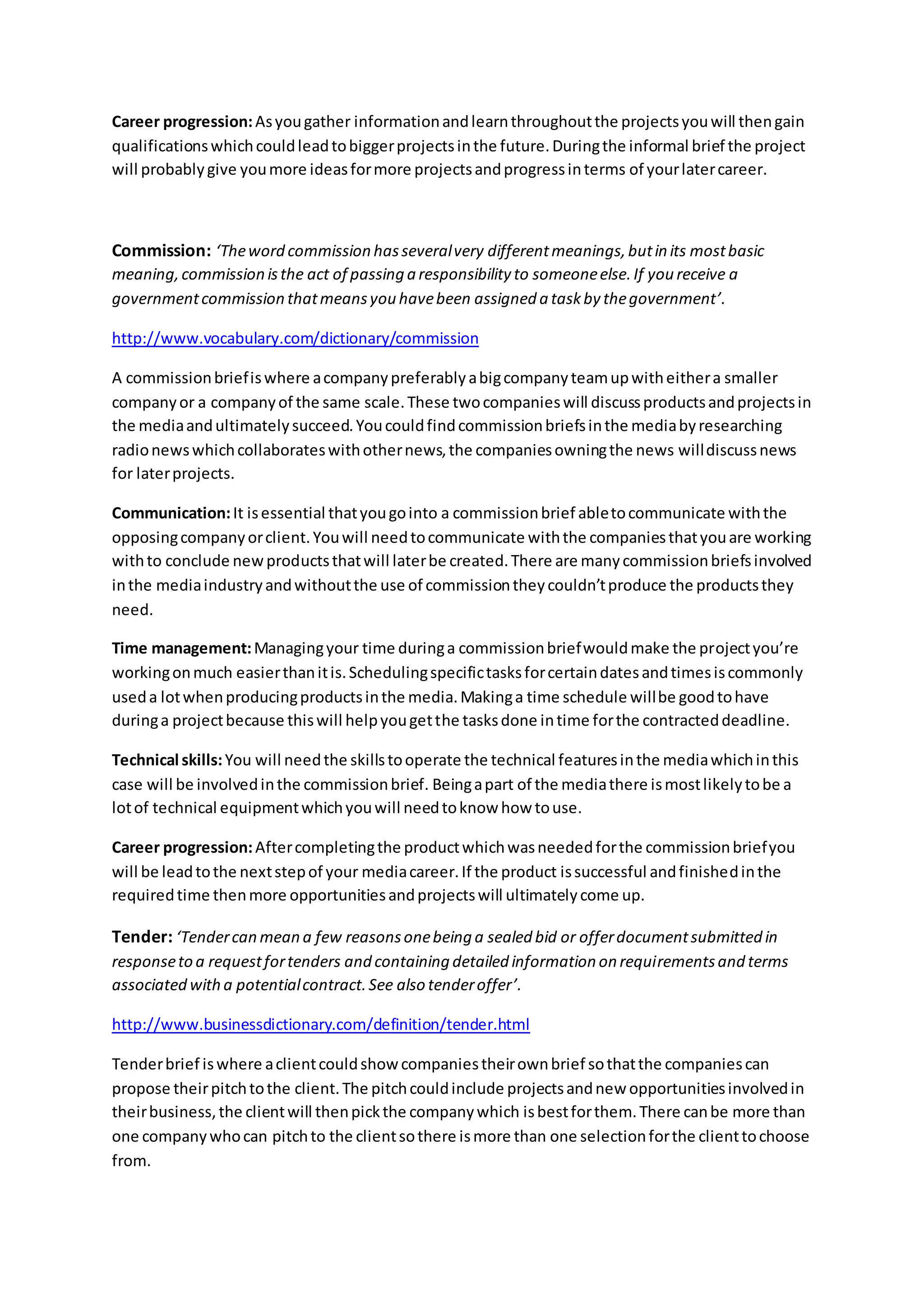 Career progression:Asyougather informationandlearnthroughoutthe projectsyouwill thengain
qualificationswhichcouldleadtobiggerprojectsinthe future.Duringthe informal brief the project
will probablygive youmore ideasformore projectsandprogressinterms of yourlatercareer.
Commission: ‘Theword commission hasseveralvery differentmeanings,butin its mostbasic
meaning,commission isthe act of passing a responsibility to someoneelse.If you receive a
governmentcommission thatmeansyou havebeen assigned a taskby thegovernment’.
http://www.vocabulary.com/dictionary/commission
A commissionbriefiswhere acompanypreferablyabigcompanyteamupwitheithera smaller
companyor a companyof the same scale.These twocompanieswill discussproductsandprojectsin
the mediaandultimatelysucceed.Youcouldfindcommissionbriefsinthe mediabyresearching
radionewswhichcollaborateswithothernews,the companiesowningthe news willdiscussnews
for laterprojects.
Communication:It isessential thatyougointo a commissionbrief abletocommunicate withthe
opposingcompanyorclient.Youwill needtocommunicate withthe companiesthatyouare working
withto conclude newproductsthatwill laterbe created.There are manycommissionbriefsinvolved
inthe mediaindustryandwithoutthe use of commissiontheycouldn’tproduce the productsthey
need.
Time management:Managingyour time duringa commissionbriefwouldmake the projectyou’re
workingonmuch easierthanitis.Schedulingspecifictasksforcertaindatesandtimesiscommonly
useda lotwhenproducingproductsinthe media.Makinga time schedule willbe goodtohave
duringa projectbecause thiswill helpyougetthe tasksdone intime forthe contracteddeadline.
Technical skills:You will needthe skillstooperate the technical featuresinthe mediawhichinthis
case will be involvedinthe commissionbrief. Beingapart of the mediathere ismostlikelytobe a
lotof technical equipmentwhichyouwill needtoknow how touse.
Career progression:Aftercompletingthe productwhichwasneededforthe commissionbriefyou
will be leadtothe nextstepof your mediacareer.If the product issuccessful andfinishedinthe
requiredtime thenmore opportunitiesandprojectswill ultimatelycome up.
Tender: ‘Tendercan mean a few reasonsonebeing a sealed bid or offerdocumentsubmitted in
responseto a requestfortenders and containing detailed information on requirementsand terms
associated witha potentialcontract.See also tenderoffer’.
http://www.businessdictionary.com/definition/tender.html
Tenderbrief iswhere aclientcouldshow companiestheirownbrief sothatthe companiescan
propose theirpitchtothe client.The pitchcouldinclude projectsandnew opportunitiesinvolvedin
theirbusiness,the clientwill thenpickthe companywhich isbestforthem.There canbe more than
one companywhocan pitchto the clientsothere ismore than one selectionforthe clienttochoose
from.
 
