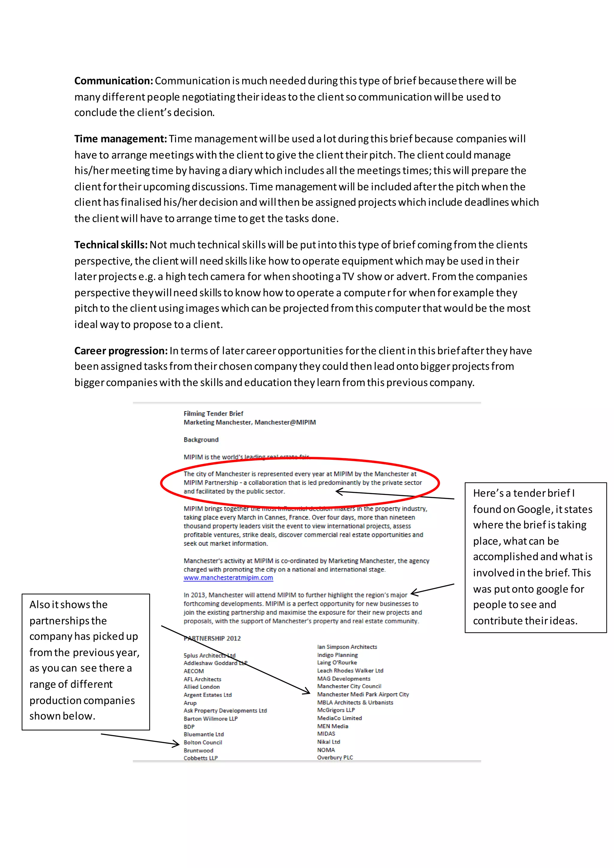 Communication:Communicationismuchneededduringthistype of brief becausethere will be
manydifferentpeople negotiatingtheirideastothe clientsocommunicationwillbe usedto
conclude the client’s decision.
Time management:Time managementwillbe usedalotduringthisbrief because companieswill
have to arrange meetingswiththe clienttogive the clienttheirpitch.The clientcouldmanage
his/hermeetingtime byhavingadiarywhichincludesall the meetingstimes;thiswill prepare the
clientfortheirupcomingdiscussions.Time managementwill be includedafterthe pitchwhenthe
clienthasfinalisedhis/herdecisionandwillthenbe assignedprojectswhichinclude deadlineswhich
the clientwill have toarrange time toget the tasks done.
Technical skills:Not muchtechnical skillswill be putintothistype of brief comingfromthe clients
perspective,the clientwill needskillslike how tooperate equipmentwhichmaybe usedintheir
laterprojectse.g.a hightechcamera for whenshootingaTV show or advert.Fromthe companies
perspective theywillneedskillstoknowhow tooperate a computerfor whenforexample they
pitchto the clientusingimageswhichcanbe projectedfromthiscomputerthatwouldbe the most
ideal wayto propose toa client.
Career progression:Intermsof latercareeropportunities forthe clientinthisbriefaftertheyhave
beenassignedtasksfromtheirchosencompanytheycouldthenleadontobiggerprojectsfrom
biggercompanieswiththe skillsandeducationtheylearnfromthispreviouscompany.
Here’s a tenderbrief I
foundonGoogle,itstates
where the brief istaking
place,whatcan be
accomplishedandwhatis
involvedinthe brief.This
was putonto google for
people to see and
contribute theirideas.
Alsoitshowsthe
partnershipsthe
companyhas pickedup
fromthe previousyear,
as youcan see there a
range of different
productioncompanies
shownbelow.
 