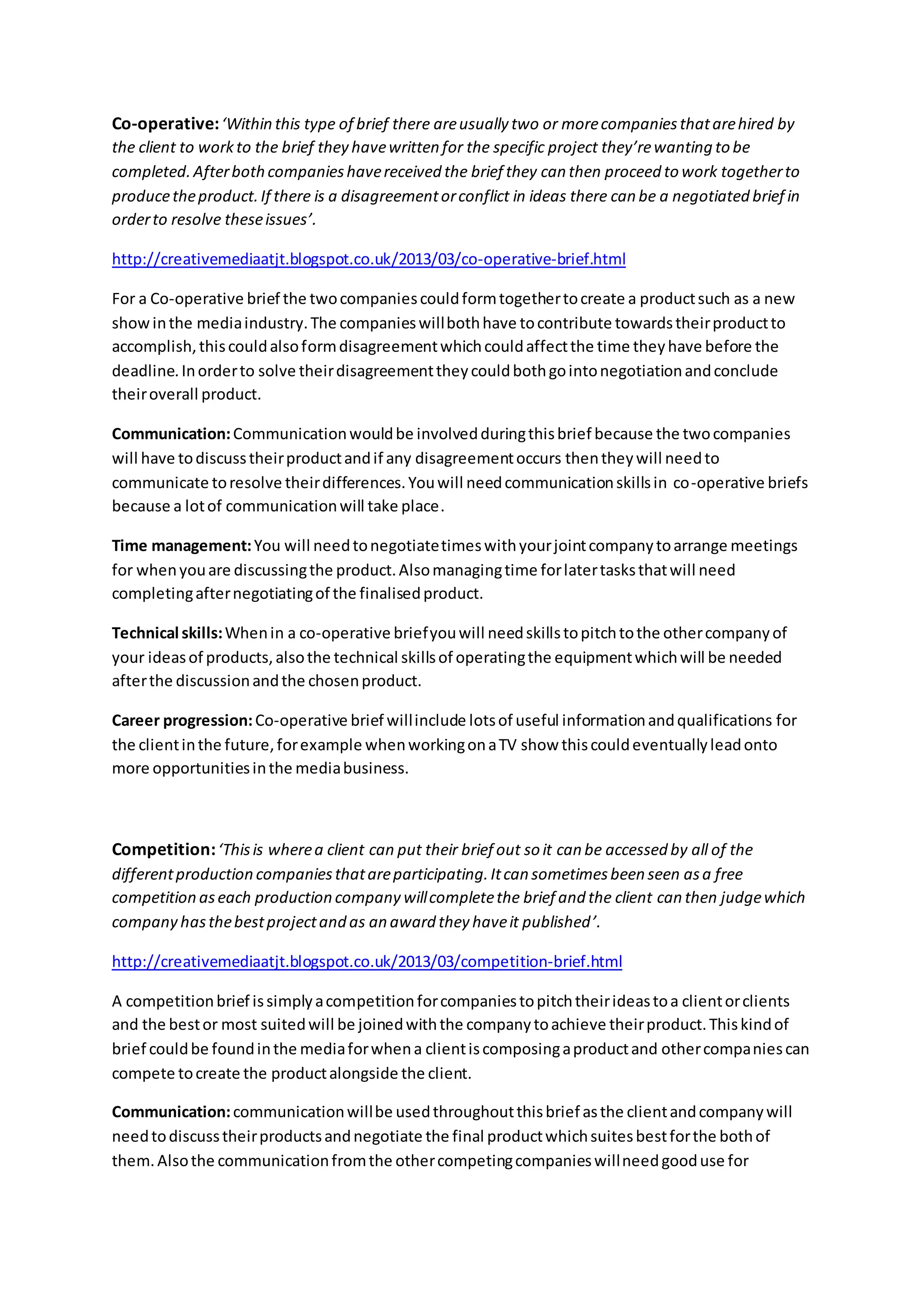 Co-operative:‘Within this type of brief there areusually two or morecompaniesthatarehired by
the client to workto the brief they havewritten for the specific project they’rewanting to be
completed.Afterbothcompanieshavereceived the brief they can then proceed to work togetherto
producetheproduct.If there is a disagreementorconflict in ideas there can be a negotiated brief in
orderto resolve theseissues’.
http://creativemediaatjt.blogspot.co.uk/2013/03/co-operative-brief.html
For a Co-operative brief the twocompaniescouldformtogethertocreate a productsuch as a new
showinthe mediaindustry.The companieswillbothhave tocontribute towardstheirproductto
accomplish,thiscouldalsoformdisagreementwhichcouldaffectthe time theyhave before the
deadline.Inorderto solve theirdisagreementtheycouldbothgointonegotiationandconclude
theiroverall product.
Communication:Communicationwouldbe involvedduringthisbrief because the twocompanies
will have todiscusstheirproductandif any disagreementoccurs thentheywill needto
communicate toresolve theirdifferences.Youwill needcommunicationskillsin co-operative briefs
because a lotof communicationwill take place.
Time management:You will needtonegotiatetimeswithyourjointcompanytoarrange meetings
for whenyouare discussingthe product.Alsomanagingtime forlatertasksthatwill need
completingafternegotiatingof the finalisedproduct.
Technical skills:Whenin a co-operative briefyouwill needskillstopitchtothe othercompanyof
your ideasof products,alsothe technical skillsof operatingthe equipmentwhichwill be needed
afterthe discussionandthe chosenproduct.
Career progression:Co-operative brief willinclude lotsof useful informationandqualifications for
the clientinthe future,forexample whenworkingonaTV show thiscouldeventuallyleadonto
more opportunitiesinthe mediabusiness.
Competition:‘Thisis wherea client can put their brief out so it can be accessed by all of the
differentproduction companiesthatareparticipating.Itcan sometimesbeen seen asa free
competition aseach production company willcompletethe brief and the client can then judgewhich
company hasthebestprojectand as an award they haveit published’.
http://creativemediaatjt.blogspot.co.uk/2013/03/competition-brief.html
A competitionbrief issimplyacompetitionforcompaniestopitchtheirideastoa clientorclients
and the bestor most suitedwill be joinedwiththe companytoachieve theirproduct.Thiskindof
brief couldbe foundinthe mediaforwhena clientiscomposingaproductand othercompaniescan
compete tocreate the productalongside the client.
Communication:communicationwillbe usedthroughoutthisbrief asthe clientandcompanywill
needtodiscusstheirproductsandnegotiate the final productwhichsuitesbestforthe bothof
them.Alsothe communicationfromthe othercompetingcompanieswillneedgooduse for
 