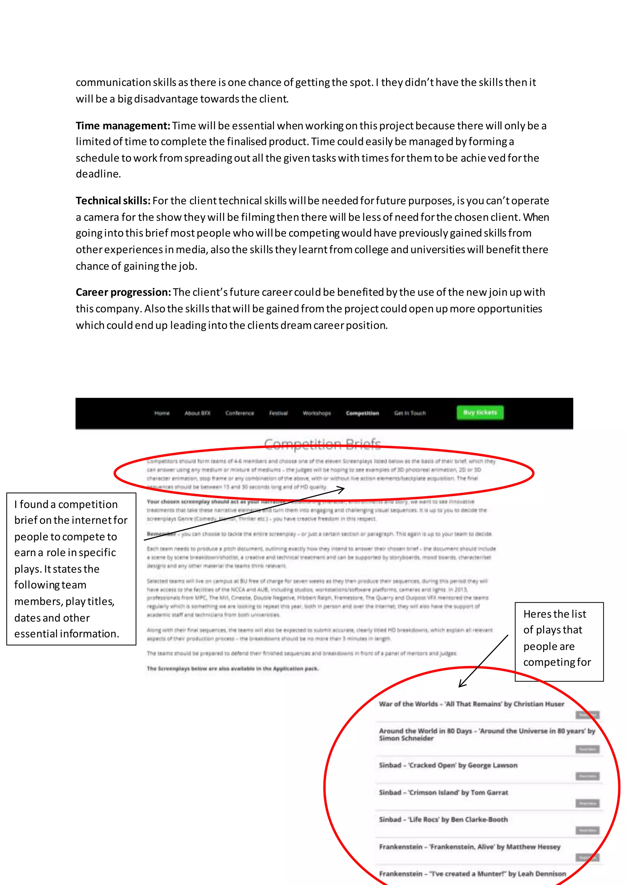communicationskillsasthere isone chance of gettingthe spot.I theydidn’thave the skillsthenit
will be a bigdisadvantage towardsthe client.
Time management:Time will be essential whenworkingonthisprojectbecause there will onlybe a
limitedof time tocomplete the finalisedproduct.Time couldeasilybe managedbyforminga
schedule toworkfromspreadingoutall the giventaskswithtimesforthemtobe achievedforthe
deadline.
Technical skills:For the clienttechnical skillswillbe neededforfuture purposes,isyoucan’toperate
a camera for the showtheywill be filmingthenthere will be lessof needforthe chosenclient.When
goingintothisbrief mostpeople whowillbe competingwouldhave previouslygainedskillsfrom
otherexperiencesinmedia,alsothe skillstheylearntfromcollege anduniversitieswill benefitthere
chance of gainingthe job.
Career progression:The client’sfuture careercouldbe benefitedbythe use of the new joinupwith
thiscompany.Alsothe skillsthatwill be gainedfromthe projectcouldopenupmore opportunities
whichcouldendup leadingintothe clientsdreamcareerposition.
I founda competition
brief onthe internetfor
people tocompete to
earna role inspecific
plays.Itstatesthe
followingteam
members,playtitles,
datesand other
essential information.
Heresthe list
of playsthat
people are
competingfor
 