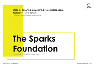 November Batch 2022
https://lnkd.in/g9xEt3cg
The Sparks
Foundation
#TASK 1 – CREATING A MARKETING PLAN: SOCIAL MEDIA
Content Development intern @TSF
Realized by: Fatma Dahech
... inspiring, innovating, integrating
 