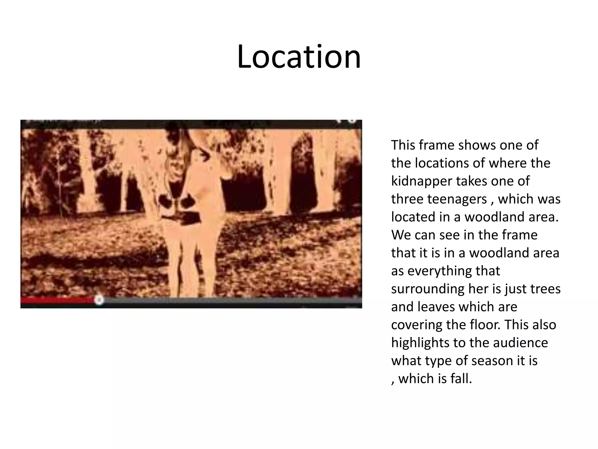 Location

           This frame shows one of
           the locations of where the
           kidnapper takes one of
           three teenagers , which was
           located in a woodland area.
           We can see in the frame
           that it is in a woodland area
           as everything that
           surrounding her is just trees
           and leaves which are
           covering the floor. This also
           highlights to the audience
           what type of season it is
           , which is fall.
 