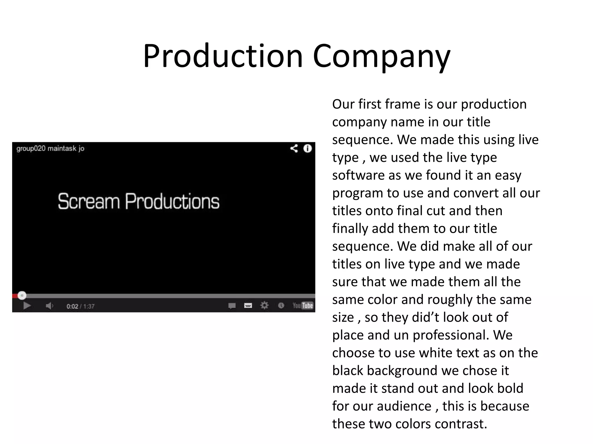 Production Company
           Our first frame is our production
           company name in our title
           sequence. We made this using live
           type , we used the live type
           software as we found it an easy
           program to use and convert all our
           titles onto final cut and then
           finally add them to our title
           sequence. We did make all of our
           titles on live type and we made
           sure that we made them all the
           same color and roughly the same
           size , so they did’t look out of
           place and un professional. We
           choose to use white text as on the
           black background we chose it
           made it stand out and look bold
           for our audience , this is because
           these two colors contrast.
 