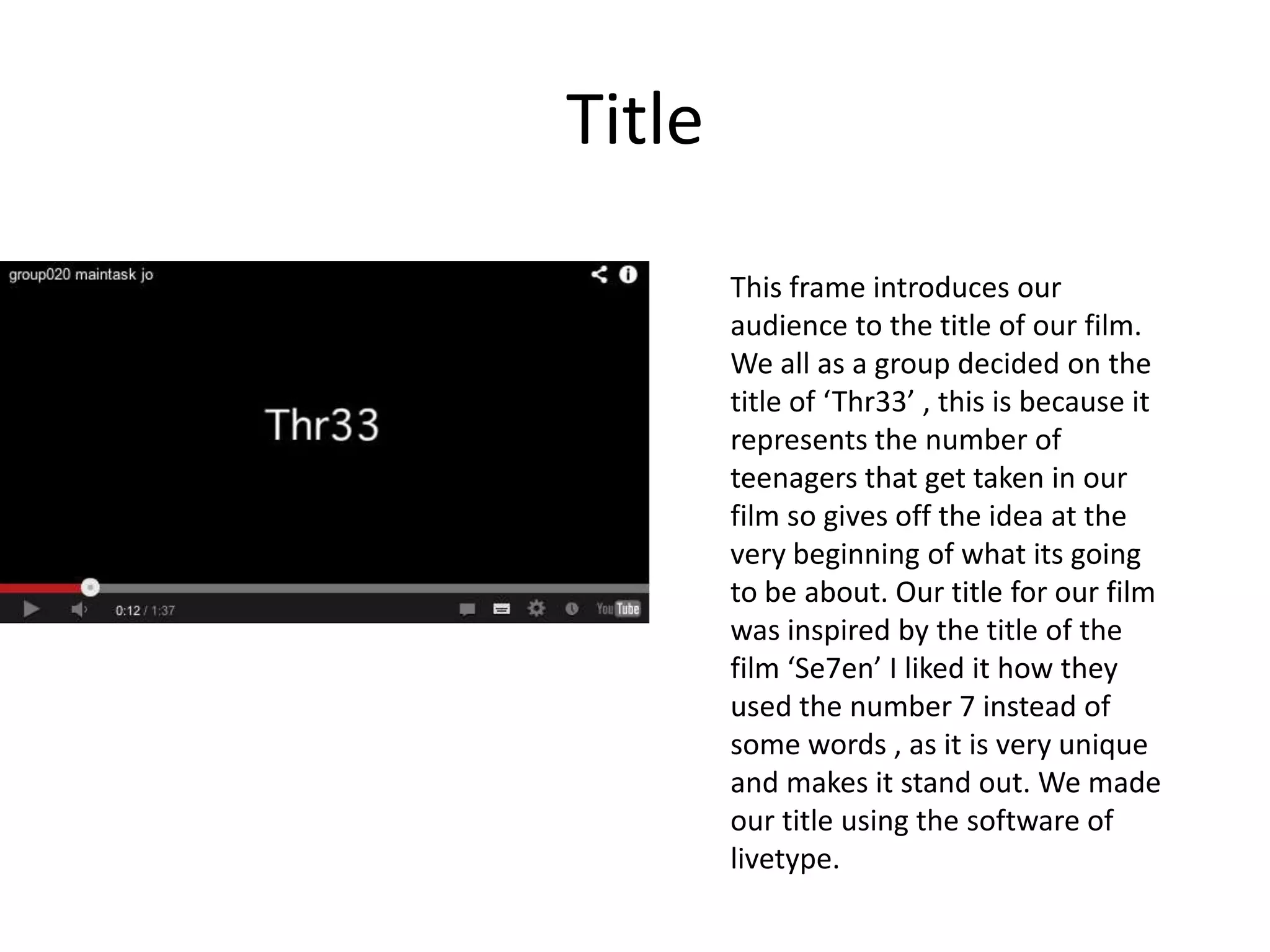Title
        This frame introduces our
        audience to the title of our film.
        We all as a group decided on the
        title of ‘Thr33’ , this is because it
        represents the number of
        teenagers that get taken in our
        film so gives off the idea at the
        very beginning of what its going
        to be about. Our title for our film
        was inspired by the title of the
        film ‘Se7en’ I liked it how they
        used the number 7 instead of
        some words , as it is very unique
        and makes it stand out. We made
        our title using the software of
        livetype.
 