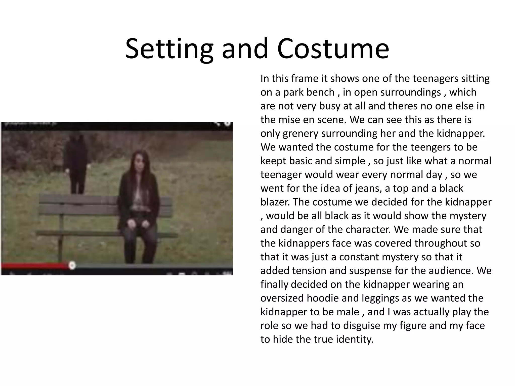 Setting and Costume
         In this frame it shows one of the teenagers sitting
         on a park bench , in open surroundings , which
         are not very busy at all and theres no one else in
         the mise en scene. We can see this as there is
         only grenery surrounding her and the kidnapper.
         We wanted the costume for the teengers to be
         keept basic and simple , so just like what a normal
         teenager would wear every normal day , so we
         went for the idea of jeans, a top and a black
         blazer. The costume we decided for the kidnapper
         , would be all black as it would show the mystery
         and danger of the character. We made sure that
         the kidnappers face was covered throughout so
         that it was just a constant mystery so that it
         added tension and suspense for the audience. We
         finally decided on the kidnapper wearing an
         oversized hoodie and leggings as we wanted the
         kidnapper to be male , and I was actually play the
         role so we had to disguise my figure and my face
         to hide the true identity.
 