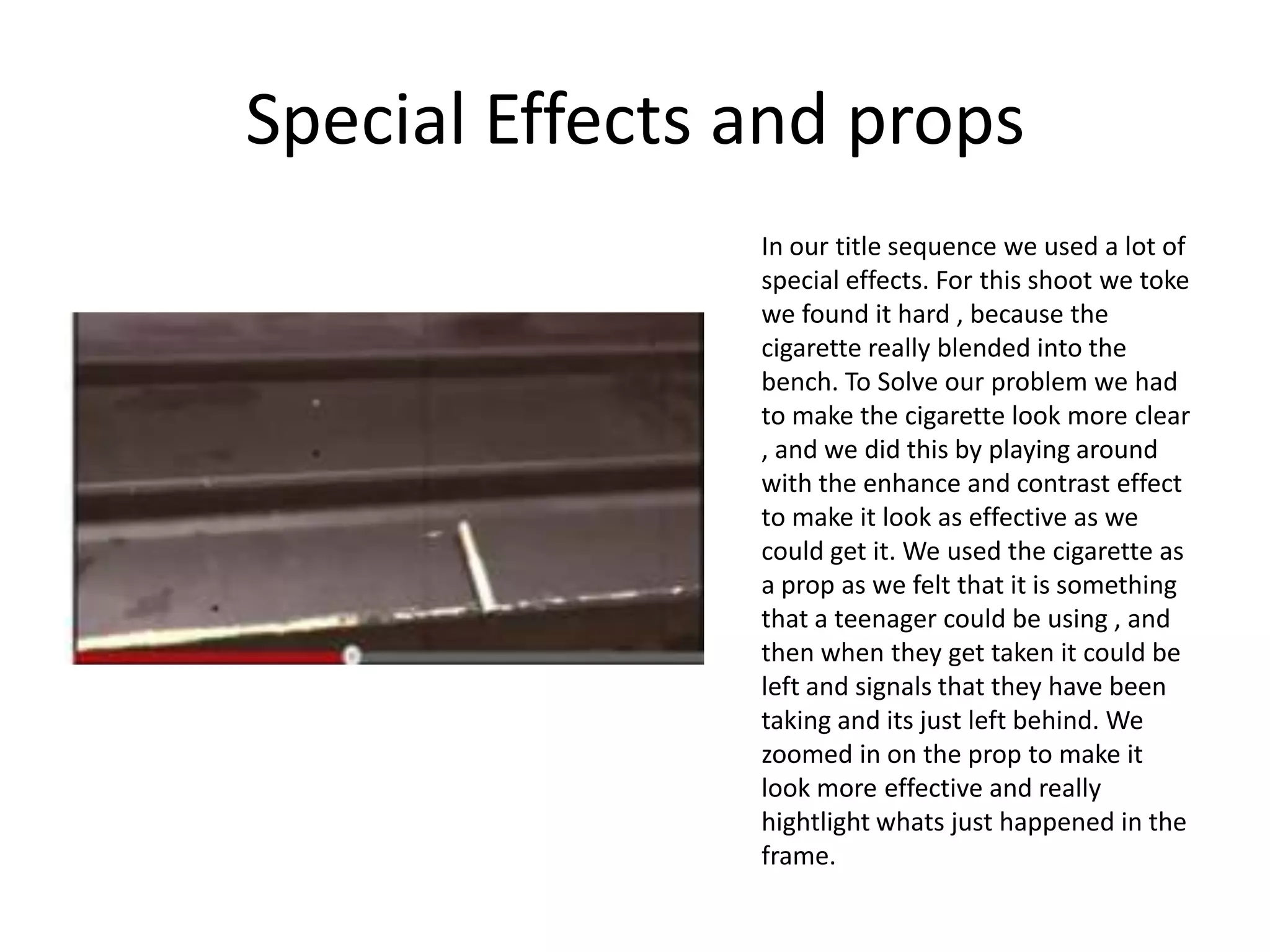 Special Effects and props
                In our title sequence we used a lot of
                special effects. For this shoot we toke
                we found it hard , because the
                cigarette really blended into the
                bench. To Solve our problem we had
                to make the cigarette look more clear
                , and we did this by playing around
                with the enhance and contrast effect
                to make it look as effective as we
                could get it. We used the cigarette as
                a prop as we felt that it is something
                that a teenager could be using , and
                then when they get taken it could be
                left and signals that they have been
                taking and its just left behind. We
                zoomed in on the prop to make it
                look more effective and really
                hightlight whats just happened in the
                frame.
 