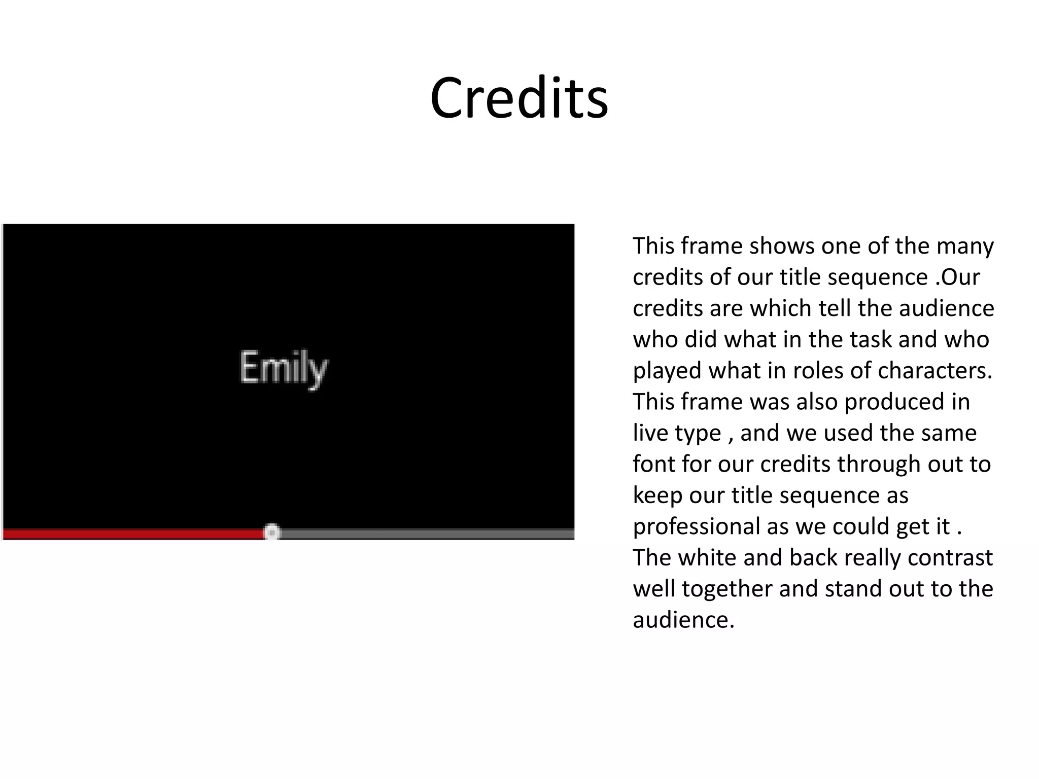 Credits

          This frame shows one of the many
          credits of our title sequence .Our
          credits are which tell the audience
          who did what in the task and who
          played what in roles of characters.
          This frame was also produced in
          live type , and we used the same
          font for our credits through out to
          keep our title sequence as
          professional as we could get it .
          The white and back really contrast
          well together and stand out to the
          audience.
 