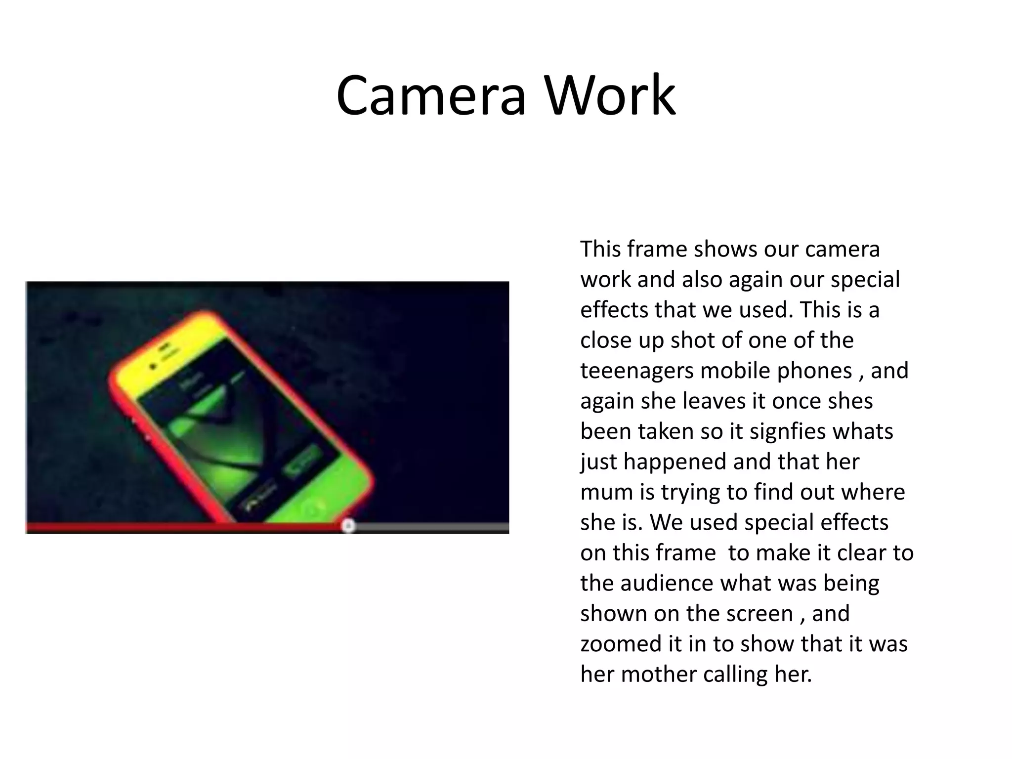 Camera Work

       This frame shows our camera
       work and also again our special
       effects that we used. This is a
       close up shot of one of the
       teeenagers mobile phones , and
       again she leaves it once shes
       been taken so it signfies whats
       just happened and that her
       mum is trying to find out where
       she is. We used special effects
       on this frame to make it clear to
       the audience what was being
       shown on the screen , and
       zoomed it in to show that it was
       her mother calling her.
 
