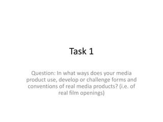 Task 1

  Question: In what ways does your media
product use, develop or challenge forms and
conventions of real media products? (i.e. of
             real film openings)
 